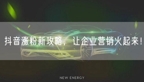 抖音涨粉新攻略，让企业营销火起来！